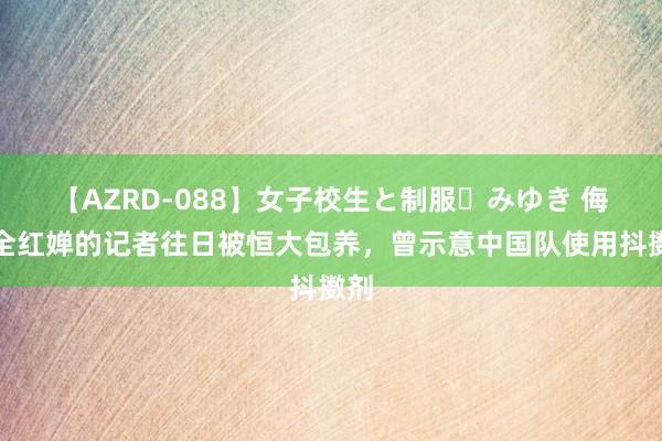 【AZRD-088】女子校生と制服・みゆき 侮辱全红婵的记者往日被恒大包养，曾示意中国队使用抖擞剂