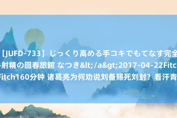 【JUFD-733】じっくり高める手コキでもてなす完全勃起ともの凄い射精の回春旅館 なつき</a>2017-04-22Fitch&$Fitch160分钟 诸葛亮为何劝说刘备赐死刘封？看汗青记录，才知谈这样作念是对的