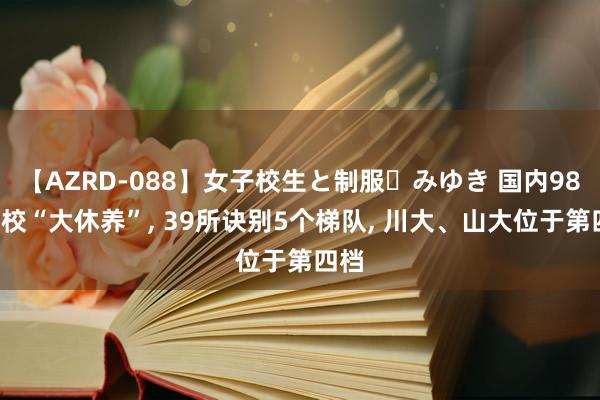 【AZRD-088】女子校生と制服・みゆき 国内985高校“大休养”， 39所诀别5个梯队， 川大、山大位于第四档