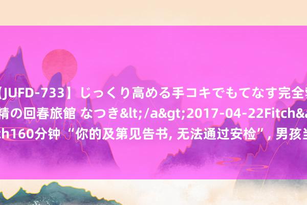 【JUFD-733】じっくり高める手コキでもてなす完全勃起ともの凄い射精の回春旅館 なつき</a>2017-04-22Fitch&$Fitch160分钟 “你的及第见告书， 无法通过安检”， 男孩当众拆封， 引下世东说念主惊叹