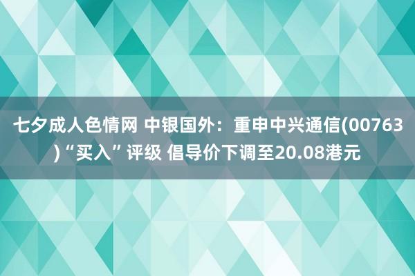 七夕成人色情网 中银国外：重申中兴通信(00763)“买入”评级 倡导价下调至20.08港元