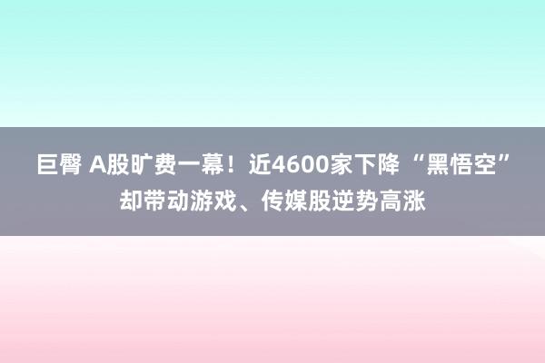 巨臀 A股旷费一幕！近4600家下降 “黑悟空”却带动游戏、传媒股逆势高涨