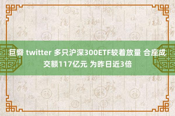 巨臀 twitter 多只沪深300ETF较着放量 合座成交额117亿元 为昨日近3倍