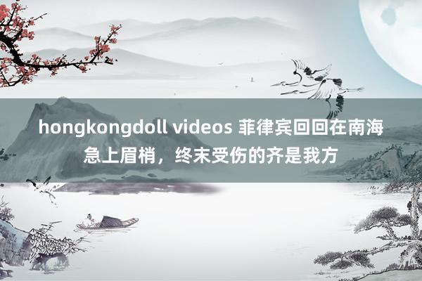 hongkongdoll videos 菲律宾回回在南海急上眉梢，终末受伤的齐是我方