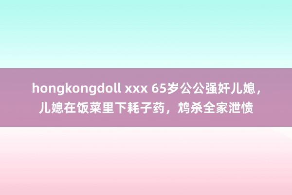 hongkongdoll xxx 65岁公公强奸儿媳，儿媳在饭菜里下耗子药，鸩杀全家泄愤