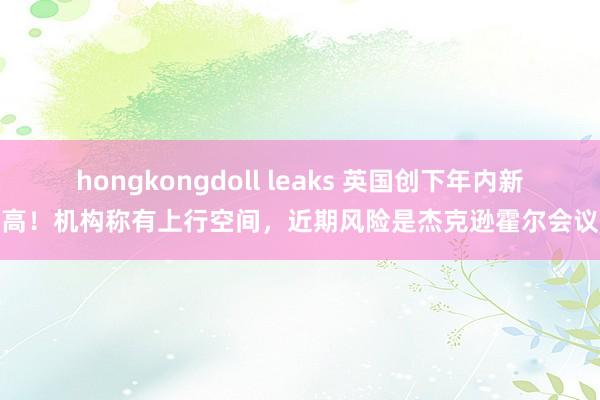 hongkongdoll leaks 英国创下年内新高！机构称有上行空间，近期风险是杰克逊霍尔会议