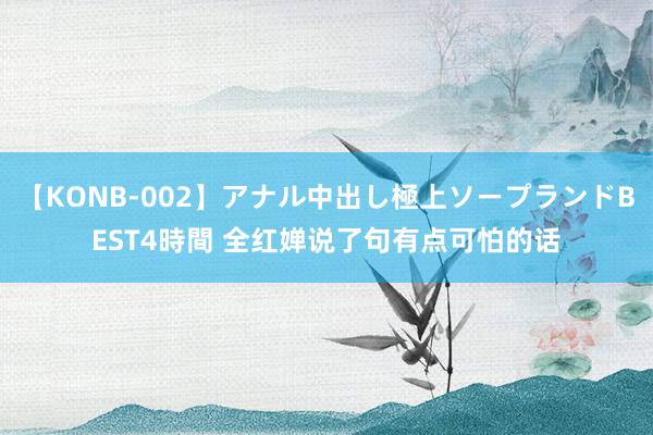 【KONB-002】アナル中出し極上ソープランドBEST4時間 全红婵说了句有点可怕的话