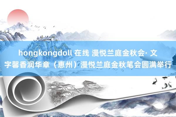 hongkongdoll 在线 漫悦兰庭金秋会· 文字馨香润华章（恵州）漫悦兰庭金秋笔会圆满举行