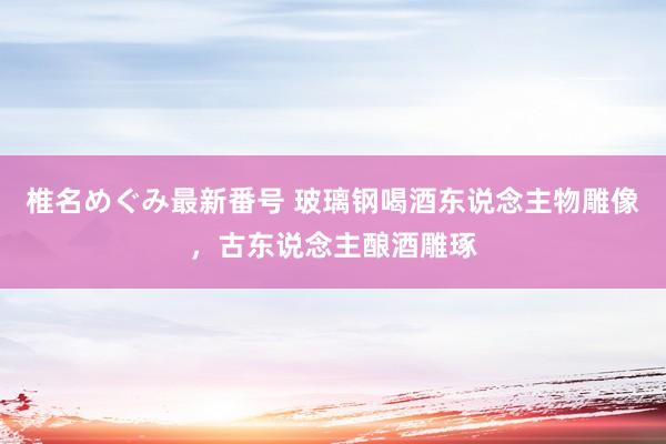 椎名めぐみ最新番号 玻璃钢喝酒东说念主物雕像，古东说念主酿酒雕琢