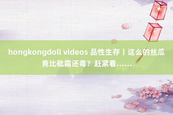 hongkongdoll videos 品性生存丨这么的丝瓜竟比砒霜还毒？赶紧看......