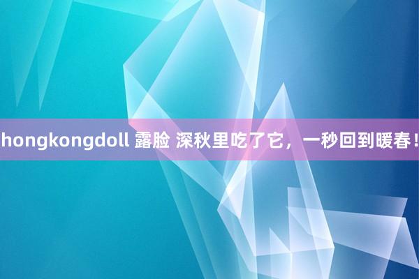 hongkongdoll 露脸 深秋里吃了它，一秒回到暖春！