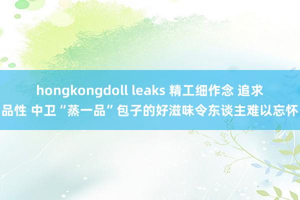 hongkongdoll leaks 精工细作念 追求品性 中卫“蒸一品”包子的好滋味令东谈主难以忘怀