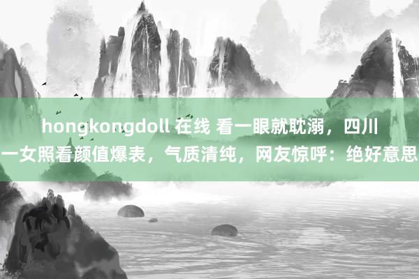 hongkongdoll 在线 看一眼就耽溺，四川一女照看颜值爆表，气质清纯，网友惊呼：绝好意思