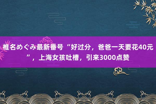 椎名めぐみ最新番号 “好过分，爸爸一天要花40元”，上海女孩吐槽，引来3000点赞