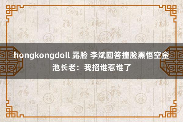 hongkongdoll 露脸 李斌回答撞脸黑悟空金池长老：我招谁惹谁了