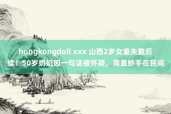 hongkongdoll xxx 山西2岁女童失散后续！50岁奶奶因一句话被怀疑，简直妙手在民间