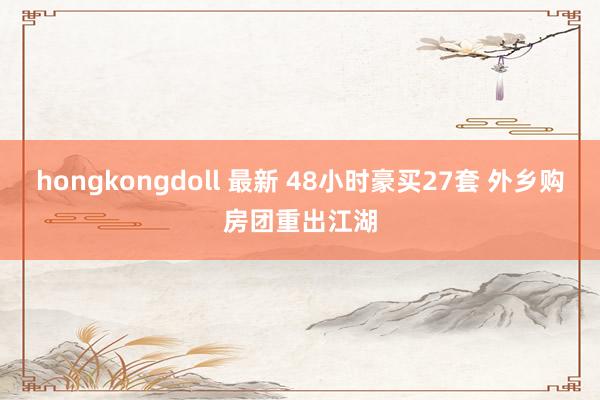 hongkongdoll 最新 48小时豪买27套 外乡购房团重出江湖