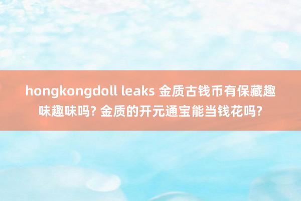 hongkongdoll leaks 金质古钱币有保藏趣味趣味吗? 金质的开元通宝能当钱花吗?