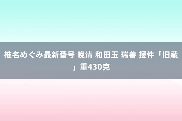 椎名めぐみ最新番号 晚清 和田玉 瑞兽 摆件「旧藏」重430克