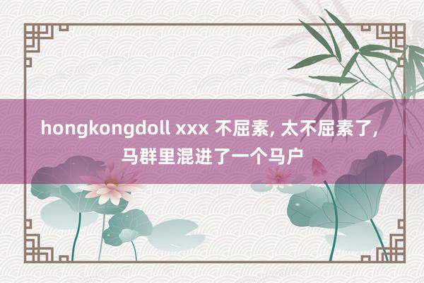 hongkongdoll xxx 不屈素， 太不屈素了， 马群里混进了一个马户