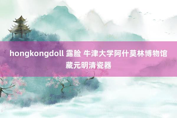 hongkongdoll 露脸 牛津大学阿什莫林博物馆藏元明清瓷器