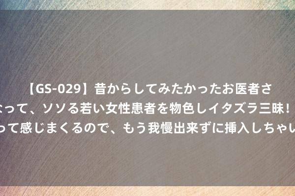 【GS-029】昔からしてみたかったお医者さんゴッコ ニセ医者になって、ソソる若い女性患者を物色しイタズラ三昧！パンツにシミまで作って感じまくるので、もう我慢出来ずに挿入しちゃいました。ああ、昔から憧れていたお医者さんゴッコをついに達成！ 永久练太极拳体验到一系列体内的嗅觉