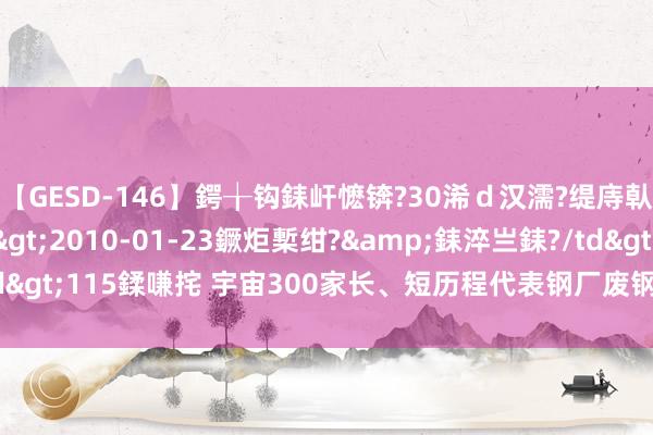 【GESD-146】鍔╁钩銇屽懡锛?30浠ｄ汉濡?缇庤倝銈傝笂銈?3浜?/a>2010-01-23鐝炬槧绀?&銇淬亗銇?/td>115鍒嗛挓 宇宙300家长、短历程代表钢厂废钢库存总量532.83万吨