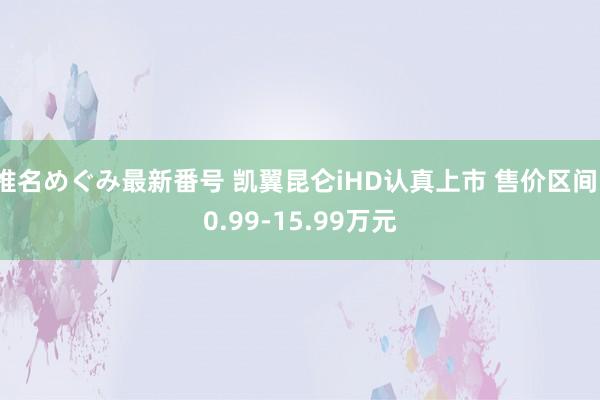 椎名めぐみ最新番号 凯翼昆仑iHD认真上市 售价区间10.99-15.99万元