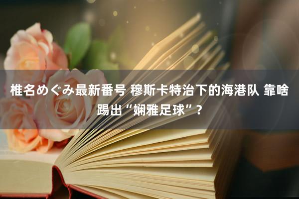 椎名めぐみ最新番号 穆斯卡特治下的海港队 靠啥踢出“娴雅足球”？