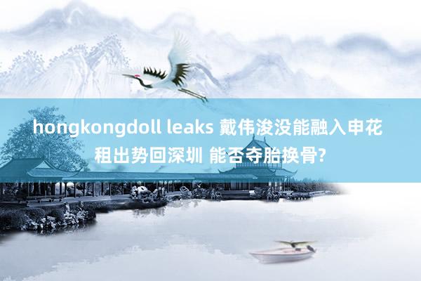 hongkongdoll leaks 戴伟浚没能融入申花 租出势回深圳 能否夺胎换骨?