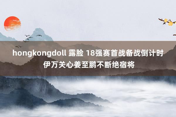 hongkongdoll 露脸 18强赛首战备战倒计时 伊万关心姜至鹏不断绝宿将