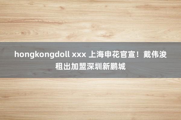 hongkongdoll xxx 上海申花官宣！戴伟浚租出加盟深圳新鹏城