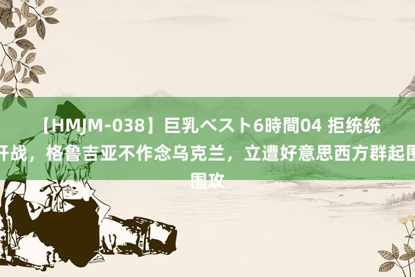 【HMJM-038】巨乳ベスト6時間04 拒统统俄开战，格鲁吉亚不作念乌克兰，立遭好意思西方群起围攻