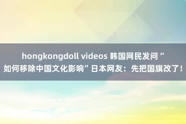 hongkongdoll videos 韩国网民发问“如何移除中国文化影响”日本网友：先把国旗改了！