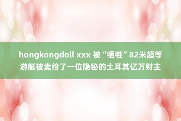 hongkongdoll xxx 被“牺牲”82米超等游艇被卖给了一位隐秘的土耳其亿万财主