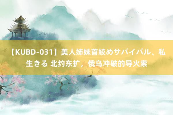 【KUBD-031】美人姉妹首絞めサバイバル、私生きる 北约东扩，俄乌冲破的导火索