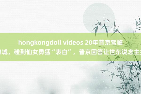 hongkongdoll videos 20年普京驾临新娘城，碰到仙女勇猛“表白”，普京回答让世东说念主笑了