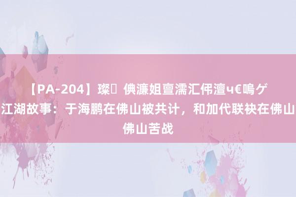 【PA-204】璨倎濂姐亶濡汇伄澶ч€嗚ゲ 加代江湖故事：于海鹏在佛山被共计，和加代联袂在佛山苦战