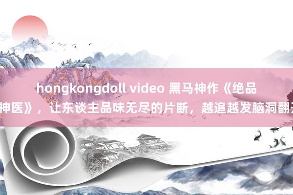 hongkongdoll video 黑马神作《绝品小神医》，让东谈主品味无尽的片断，越追越发脑洞翻开！