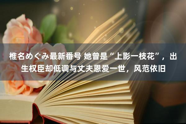 椎名めぐみ最新番号 她曾是“上影一枝花”，出生权臣却低调与丈夫恩爱一世，风范依旧