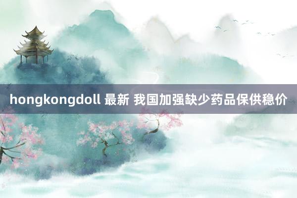 hongkongdoll 最新 我国加强缺少药品保供稳价