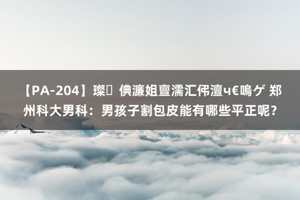 【PA-204】璨倎濂姐亶濡汇伄澶ч€嗚ゲ 郑州科大男科：男孩子割包皮能有哪些平正呢？