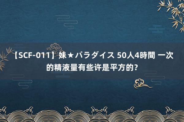 【SCF-011】妹★パラダイス 50人4時間 一次的精液量有些许是平方的？