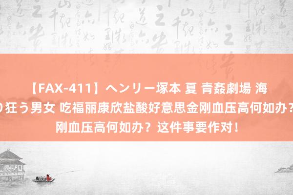 【FAX-411】ヘンリー塚本 夏 青姦劇場 海・山・川 ハマり狂う男女 吃福丽康欣盐酸好意思金刚血压高何如办？这件事要作对！