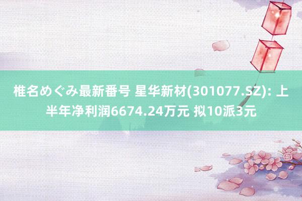 椎名めぐみ最新番号 星华新材(301077.SZ): 上半年净利润6674.24万元 拟10派3元