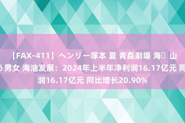 【FAX-411】ヘンリー塚本 夏 青姦劇場 海・山・川 ハマり狂う男女 海油发展：2024年上半年净利润16.17亿元 同比增长20.90%