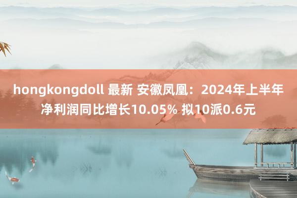 hongkongdoll 最新 安徽凤凰：2024年上半年净利润同比增长10.05% 拟10派0.6元