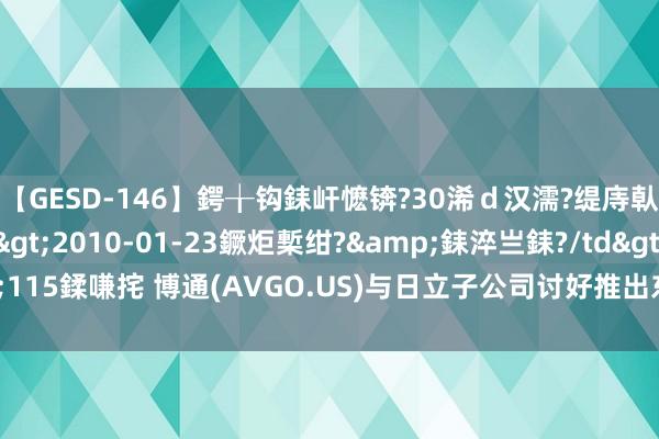 【GESD-146】鍔╁钩銇屽懡锛?30浠ｄ汉濡?缇庤倝銈傝笂銈?3浜?/a>2010-01-23鐝炬槧绀?&銇淬亗銇?/td>115鍒嗛挓 博通(AVGO.US)与日立子公司讨好推出东说念主工智能云措置决策