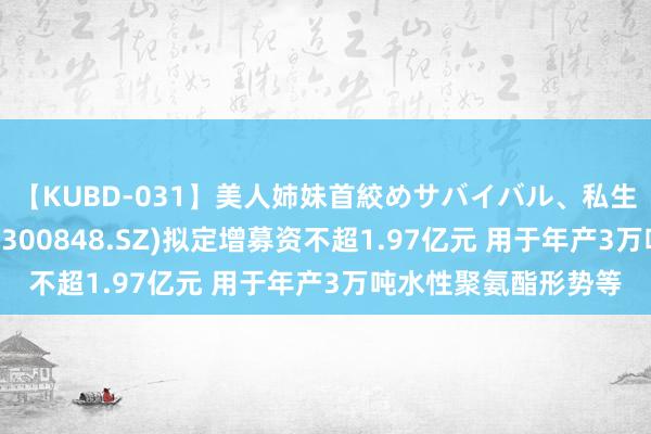 【KUBD-031】美人姉妹首絞めサバイバル、私生きる 好意思瑞新材(300848.SZ)拟定增募资不超1.97亿元 用于年产3万吨水性聚氨酯形势等