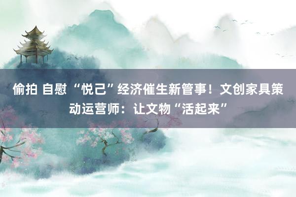 偷拍 自慰 “悦己”经济催生新管事！文创家具策动运营师：让文物“活起来”